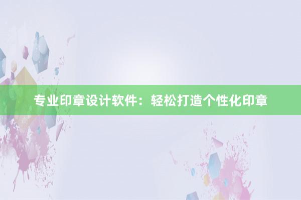 专业印章设计软件：轻松打造个性化印章