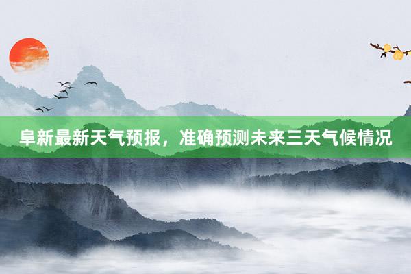 阜新最新天气预报，准确预测未来三天气候情况