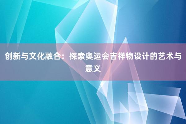 创新与文化融合：探索奥运会吉祥物设计的艺术与意义