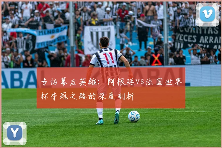 专访幕后英雄：阿根廷vs法国世界杯夺冠之路的深度剖析