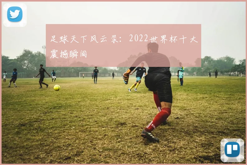 足球天下风云录：2022世界杯十大震撼瞬间