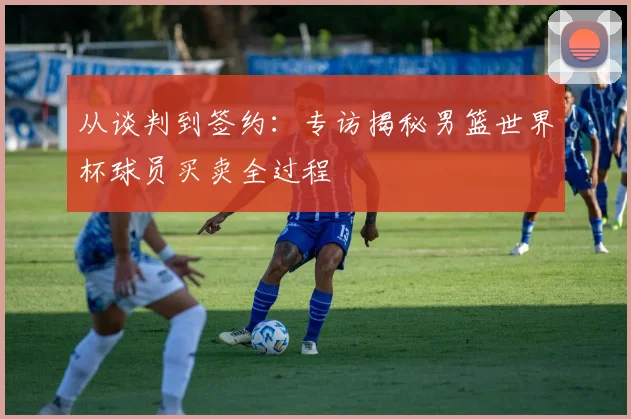 从谈判到签约：专访揭秘男篮世界杯球员买卖全过程
