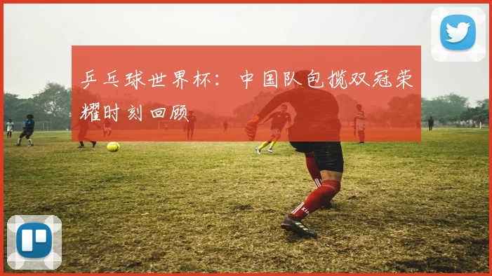乒乓球世界杯：中国队包揽双冠荣耀时刻回顾