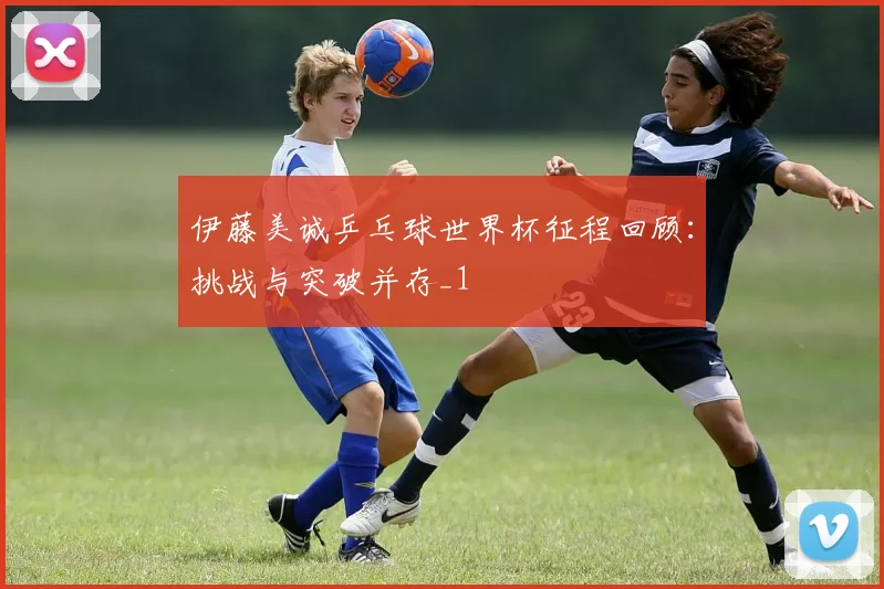 伊藤美诚乒乓球世界杯征程回顾：挑战与突破并存_1