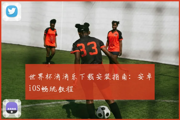 世界杯消消乐下载安装指南：安卓iOS畅玩教程